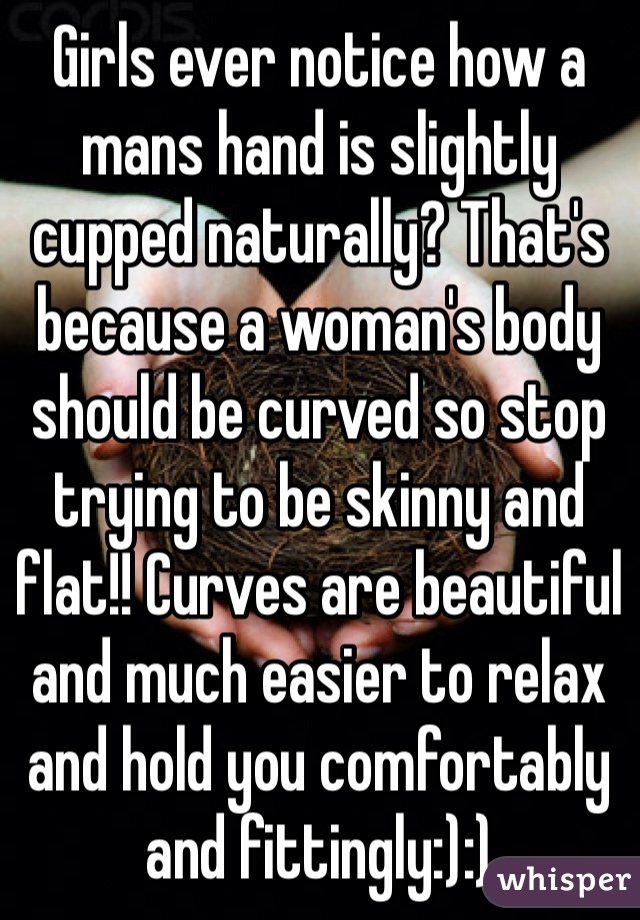 Girls ever notice how a mans hand is slightly cupped naturally? That's because a woman's body should be curved so stop trying to be skinny and flat!! Curves are beautiful and much easier to relax and hold you comfortably and fittingly:):)