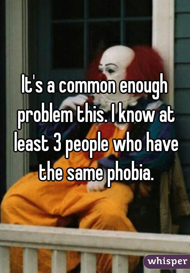 It's a common enough problem this. I know at least 3 people who have the same phobia.