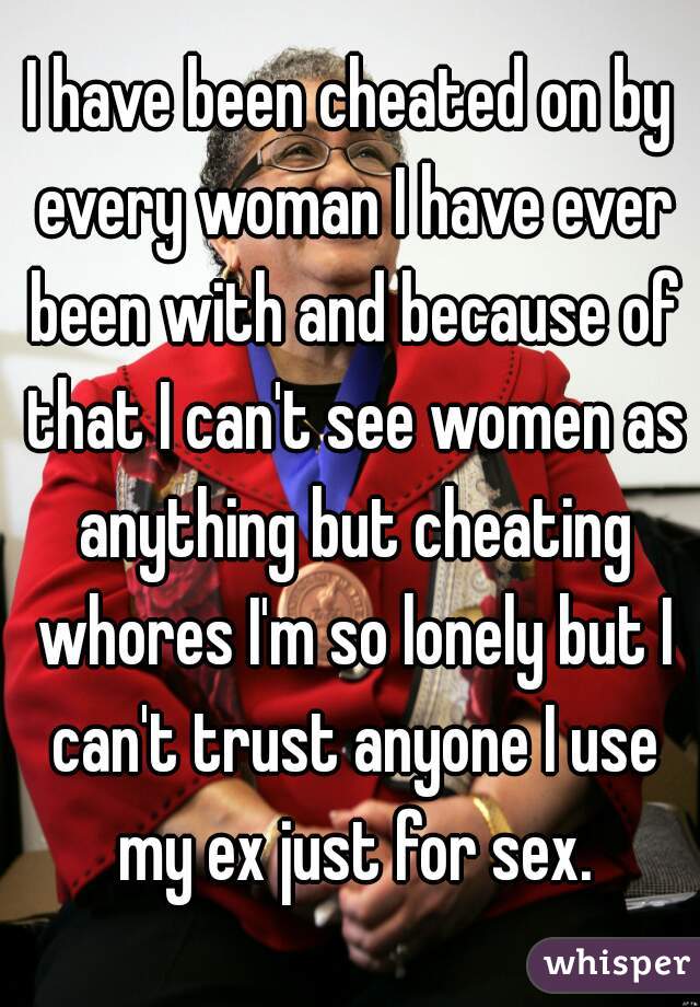 I have been cheated on by every woman I have ever been with and because of that I can't see women as anything but cheating whores I'm so lonely but I can't trust anyone I use my ex just for sex.