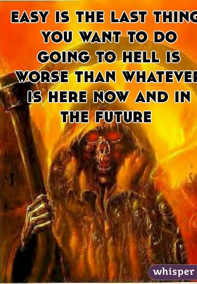 easy is the last thing you want to do going to hell is worse than whatever is here now and in the future 