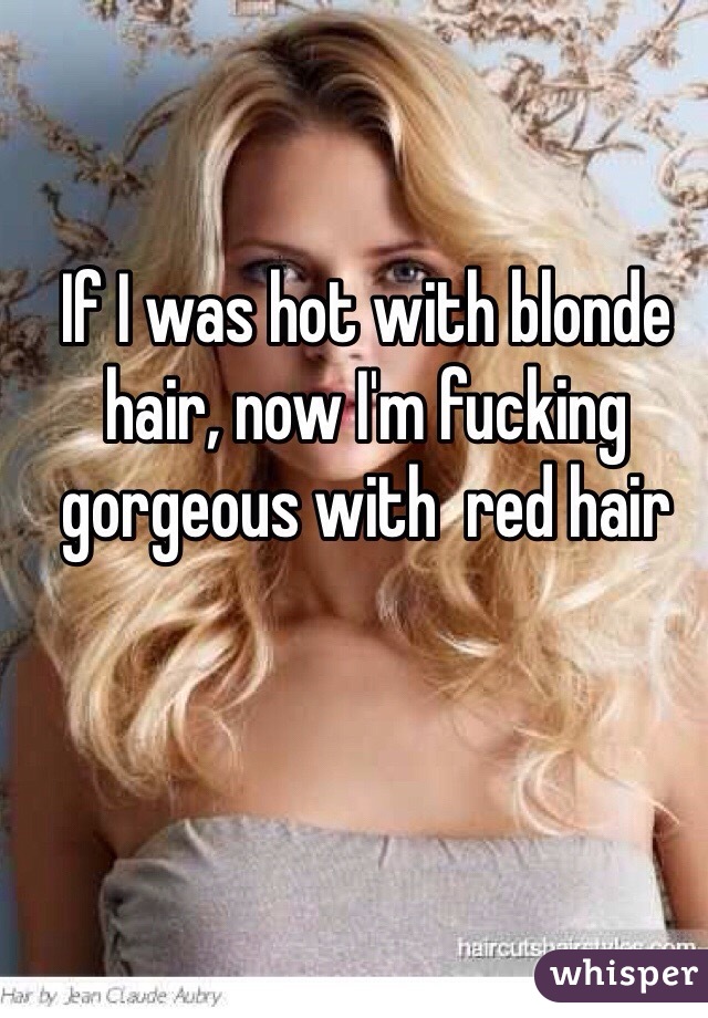 If I was hot with blonde hair, now I'm fucking gorgeous with  red hair