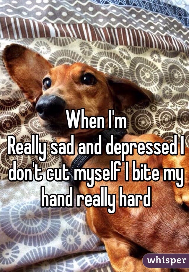 When I'm 
Really sad and depressed I don't cut myself I bite my hand really hard   