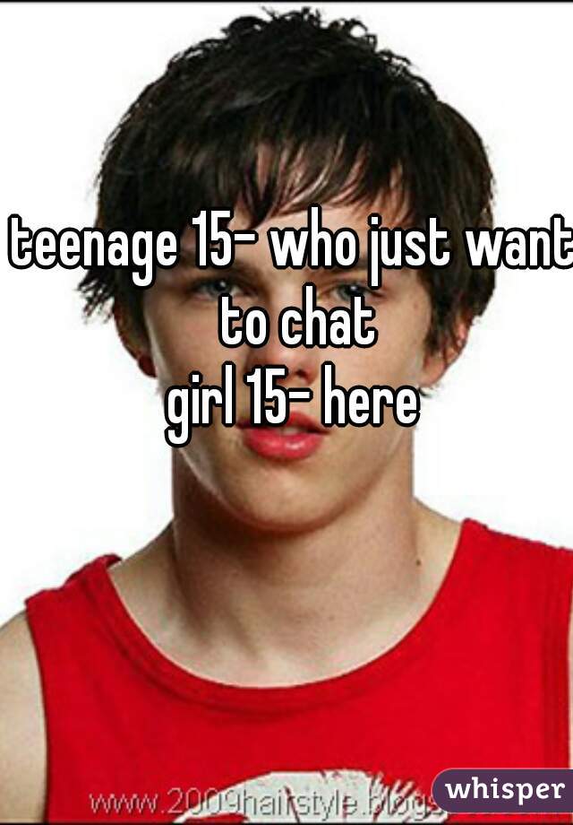 teenage 15- who just want to chat
girl 15- here