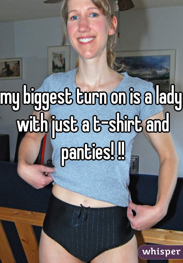 my biggest turn on is a lady with just a t-shirt and panties! !!