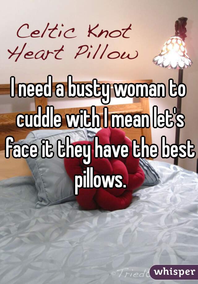 I need a busty woman to cuddle with I mean let's face it they have the best pillows.