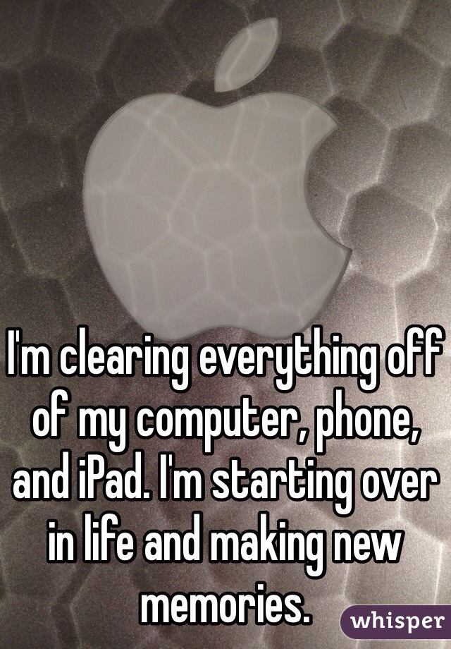 I'm clearing everything off of my computer, phone, and iPad. I'm starting over in life and making new memories. 