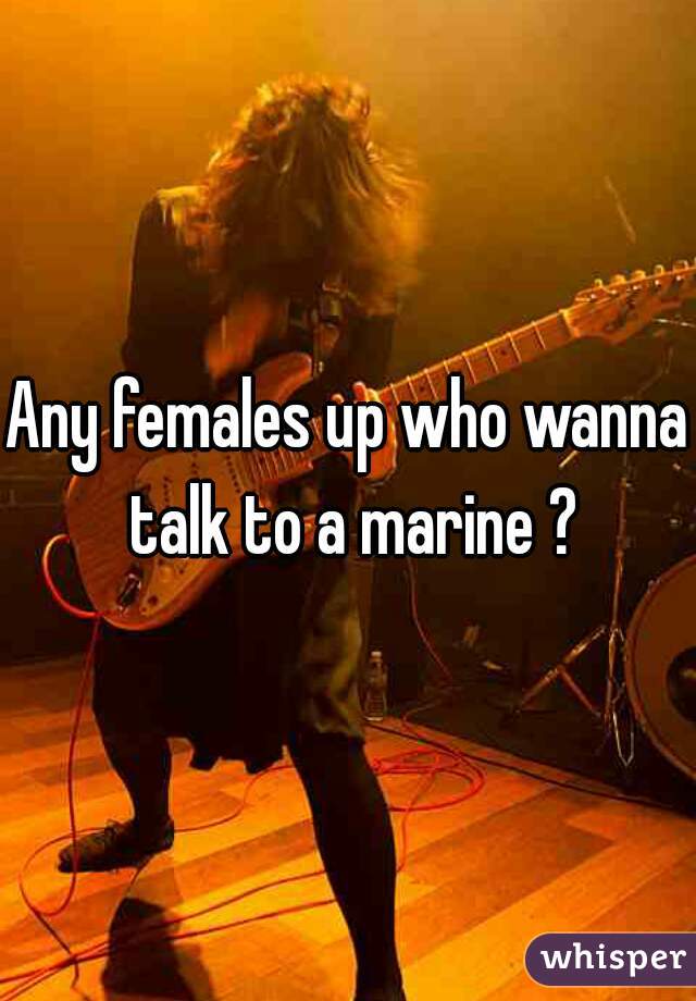 Any females up who wanna talk to a marine ?