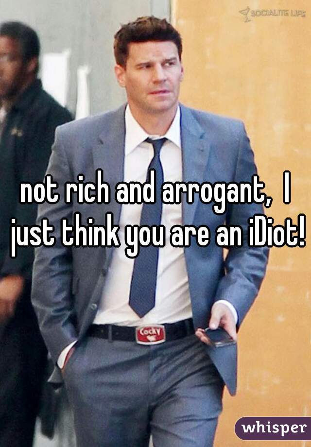not rich and arrogant,  I just think you are an iDiot!