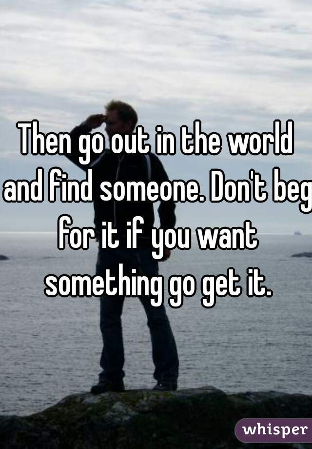 Then go out in the world and find someone. Don't beg for it if you want something go get it.