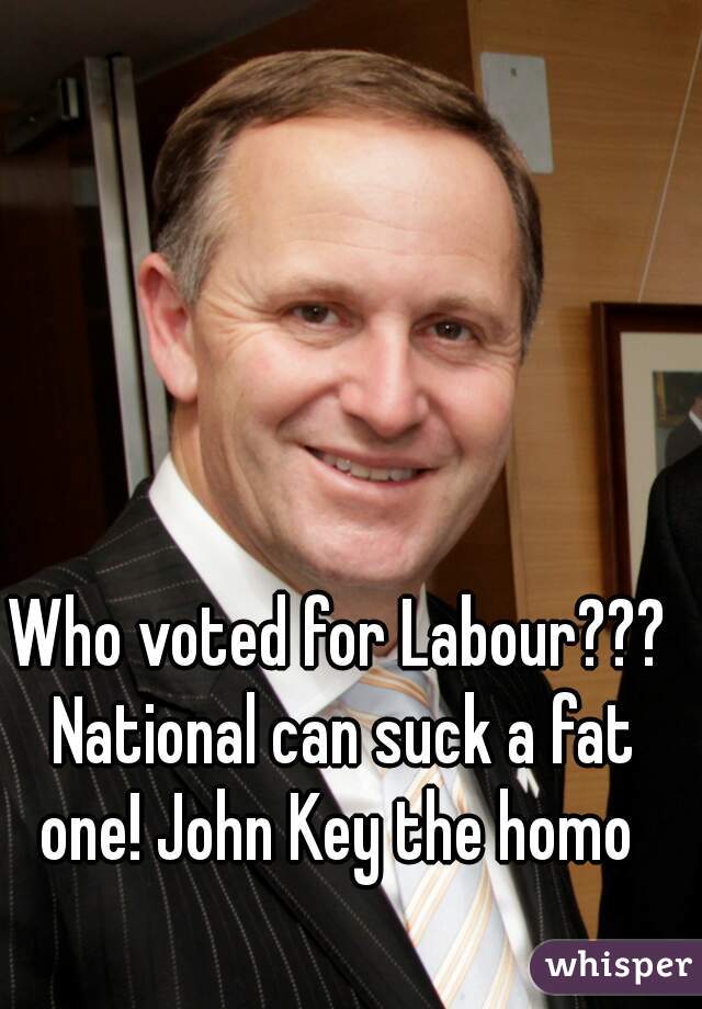 Who voted for Labour??? National can suck a fat one! John Key the homo 