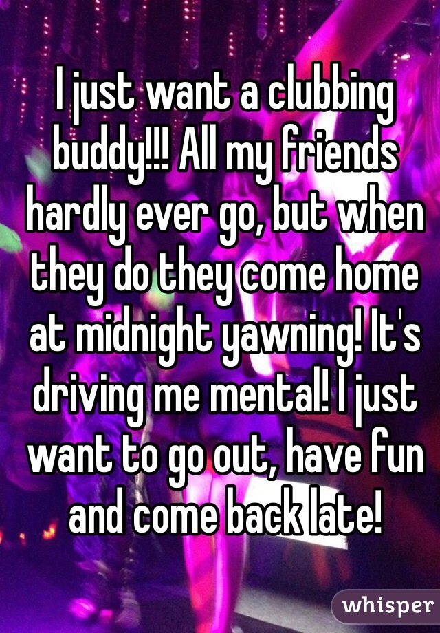 I just want a clubbing buddy!!! All my friends hardly ever go, but when they do they come home at midnight yawning! It's driving me mental! I just want to go out, have fun and come back late! 