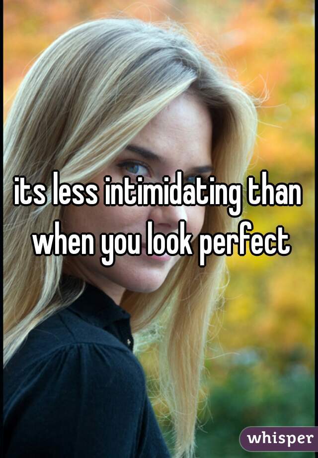 its less intimidating than when you look perfect