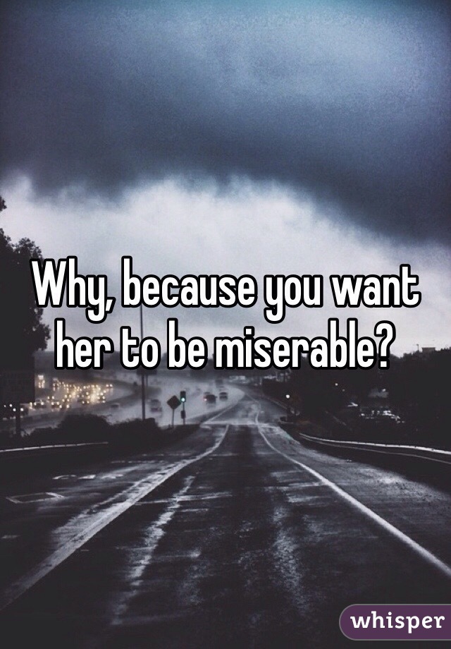 Why, because you want her to be miserable? 