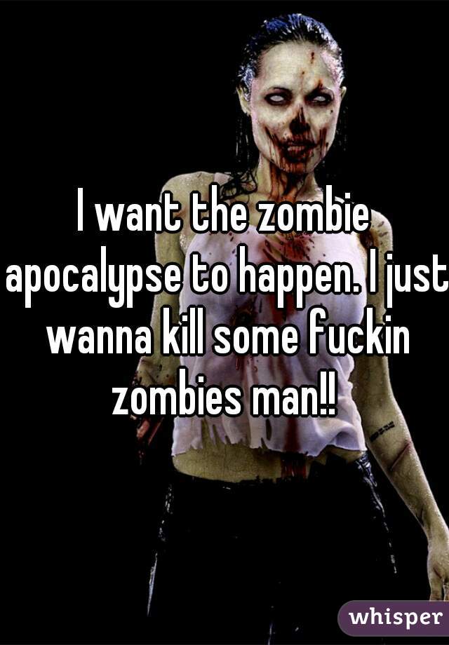 I want the zombie apocalypse to happen. I just wanna kill some fuckin zombies man!! 