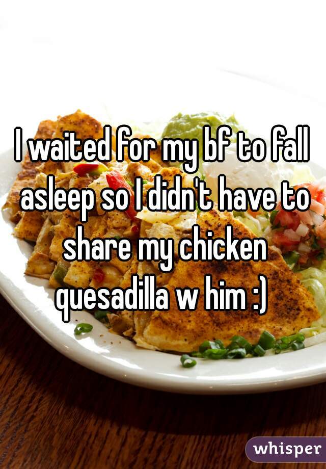 I waited for my bf to fall asleep so I didn't have to share my chicken quesadilla w him :) 