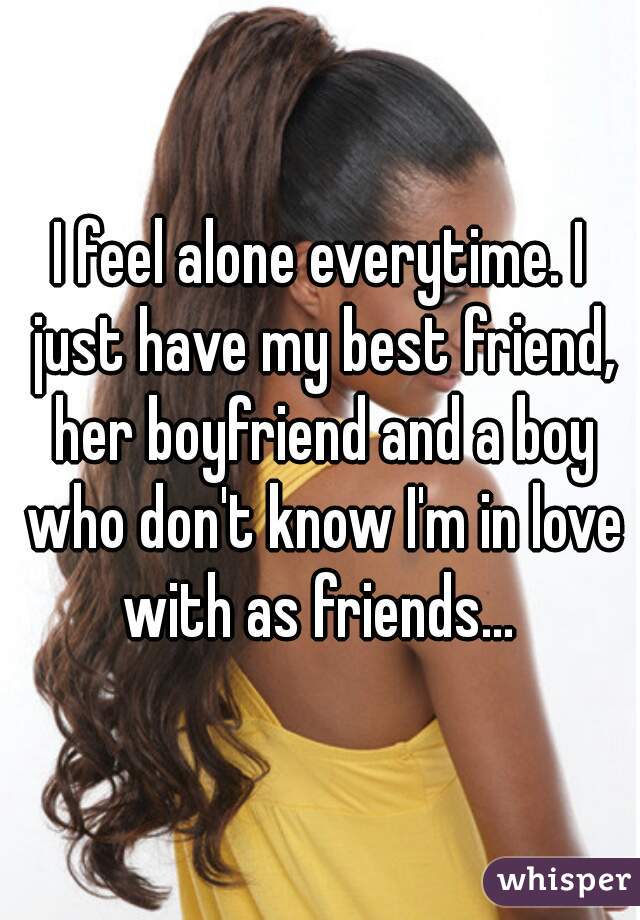 I feel alone everytime. I just have my best friend, her boyfriend and a boy who don't know I'm in love with as friends... 