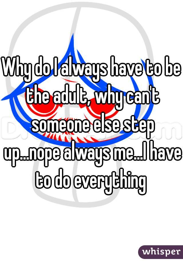 Why do I always have to be the adult, why can't someone else step up...nope always me...I have to do everything 