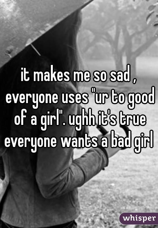 it makes me so sad , everyone uses "ur to good of a girl". ughh it's true everyone wants a bad girl 