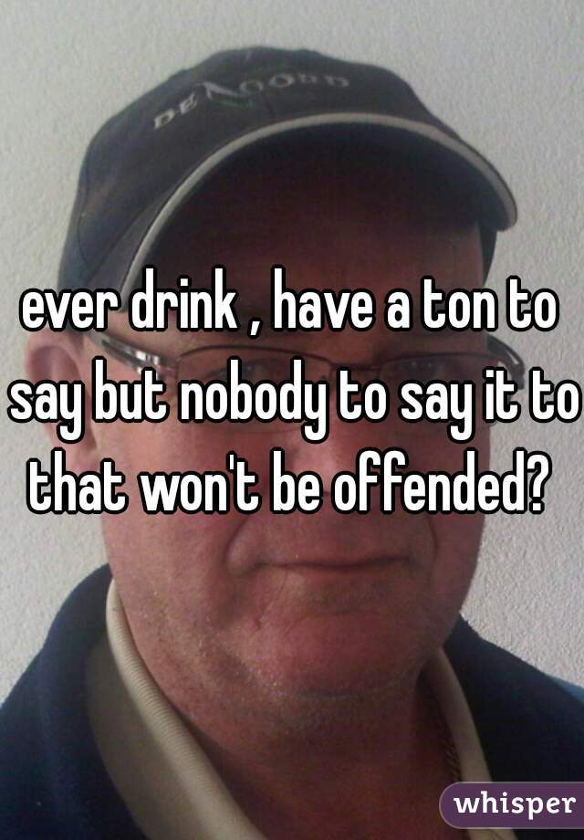 ever drink , have a ton to say but nobody to say it to that won't be offended? 