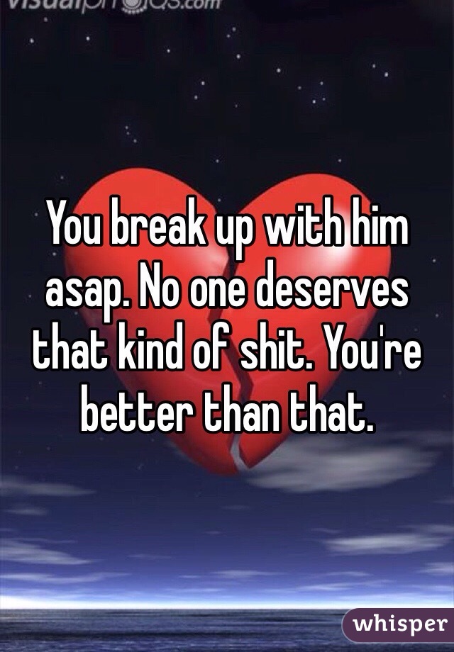 You break up with him asap. No one deserves that kind of shit. You're better than that. 