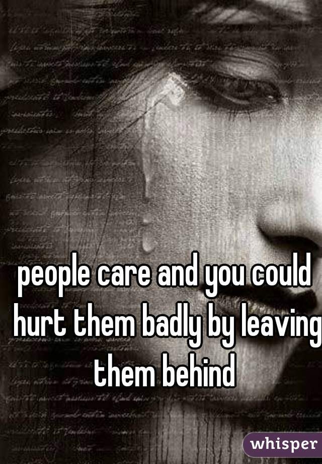 people care and you could hurt them badly by leaving them behind 