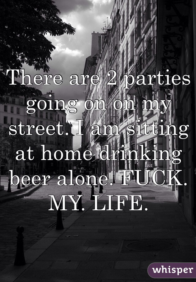 There are 2 parties going on on my street. I am sitting at home drinking beer alone. FUCK. MY. LIFE. 