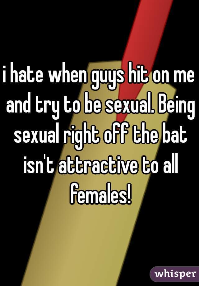 i hate when guys hit on me and try to be sexual. Being sexual right off the bat isn't attractive to all females!