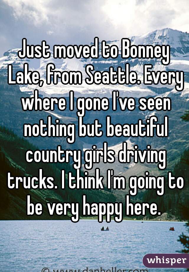 Just moved to Bonney Lake, from Seattle. Every where I gone I've seen nothing but beautiful country girls driving trucks. I think I'm going to be very happy here. 