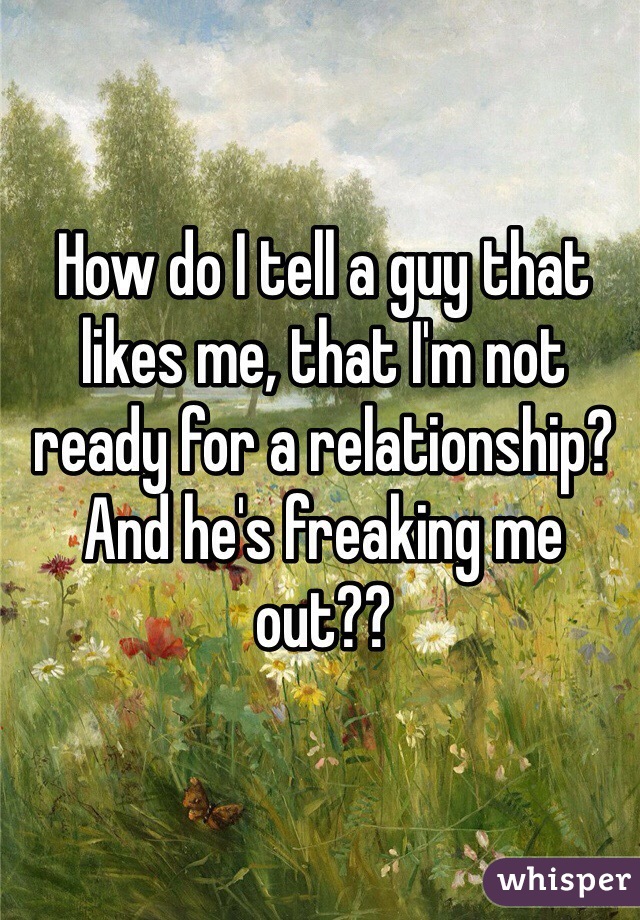 How do I tell a guy that likes me, that I'm not ready for a relationship? And he's freaking me out?? 
