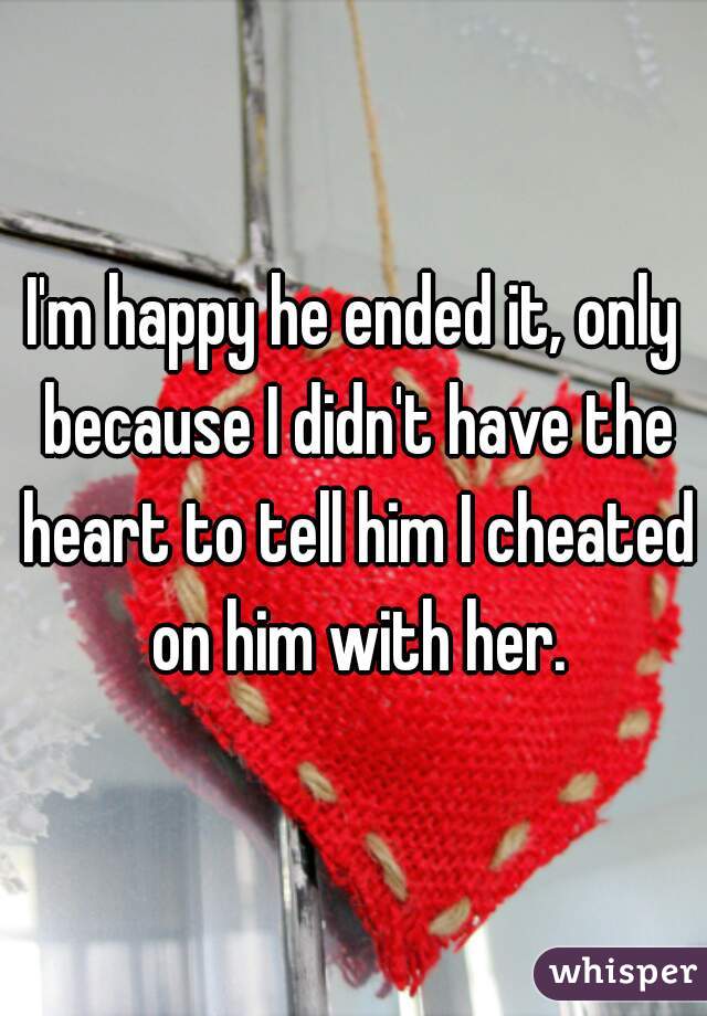 I'm happy he ended it, only because I didn't have the heart to tell him I cheated on him with her.