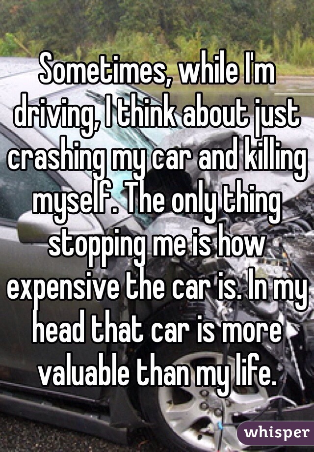 Sometimes, while I'm driving, I think about just crashing my car and killing myself. The only thing stopping me is how expensive the car is. In my head that car is more valuable than my life.