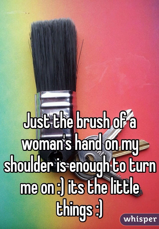 Just the brush of a woman's hand on my shoulder is enough to turn me on :) its the little things :)  