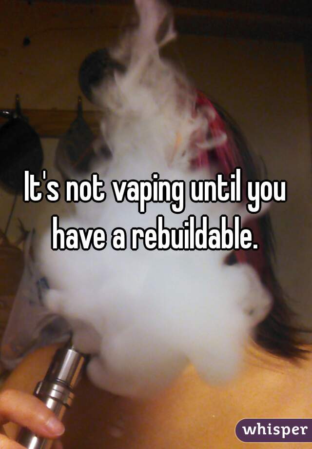 It's not vaping until you have a rebuildable. 