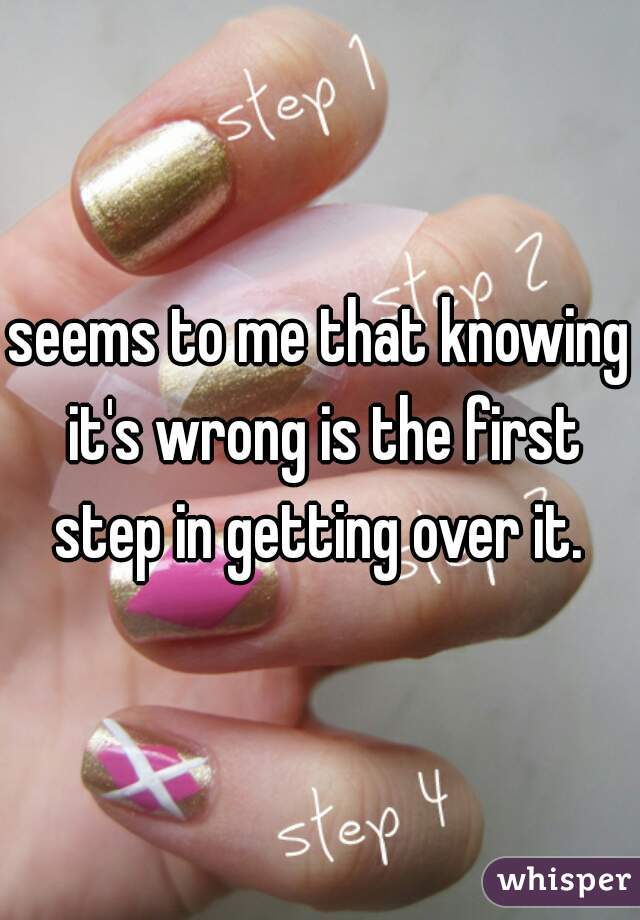 seems to me that knowing it's wrong is the first step in getting over it. 