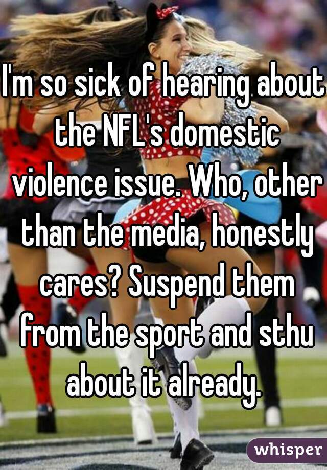 I'm so sick of hearing about the NFL's domestic violence issue. Who, other than the media, honestly cares? Suspend them from the sport and sthu about it already. 