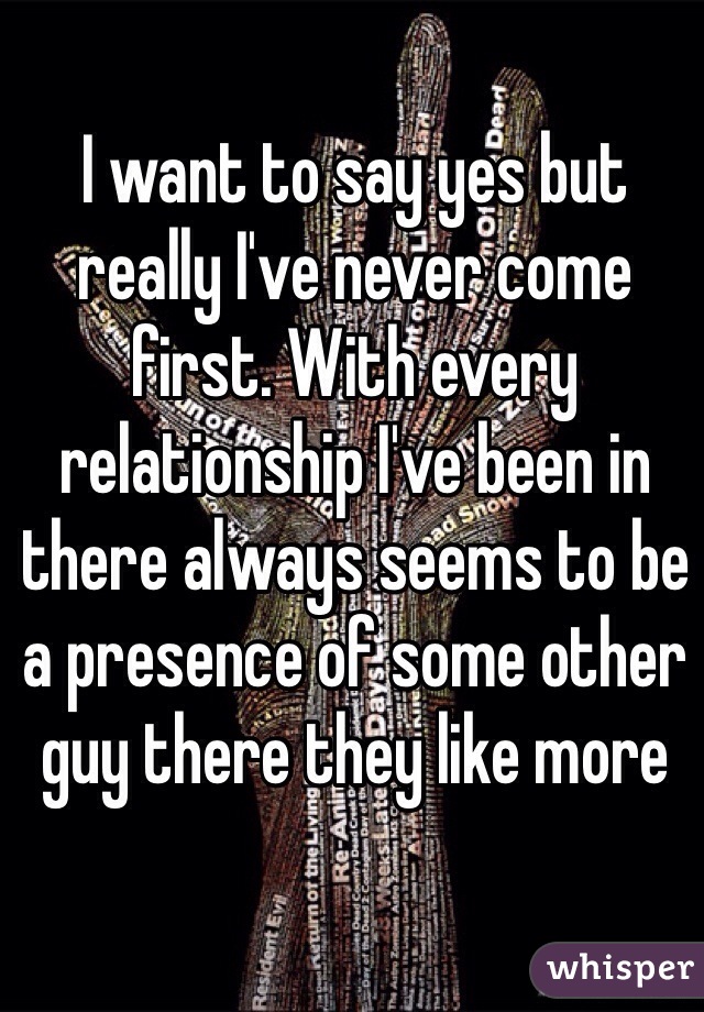 I want to say yes but really I've never come first. With every relationship I've been in there always seems to be a presence of some other guy there they like more