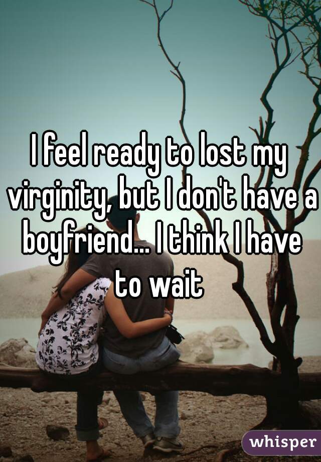 I feel ready to lost my virginity, but I don't have a boyfriend... I think I have to wait 