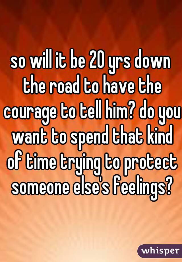 so will it be 20 yrs down the road to have the courage to tell him? do you want to spend that kind of time trying to protect someone else's feelings?