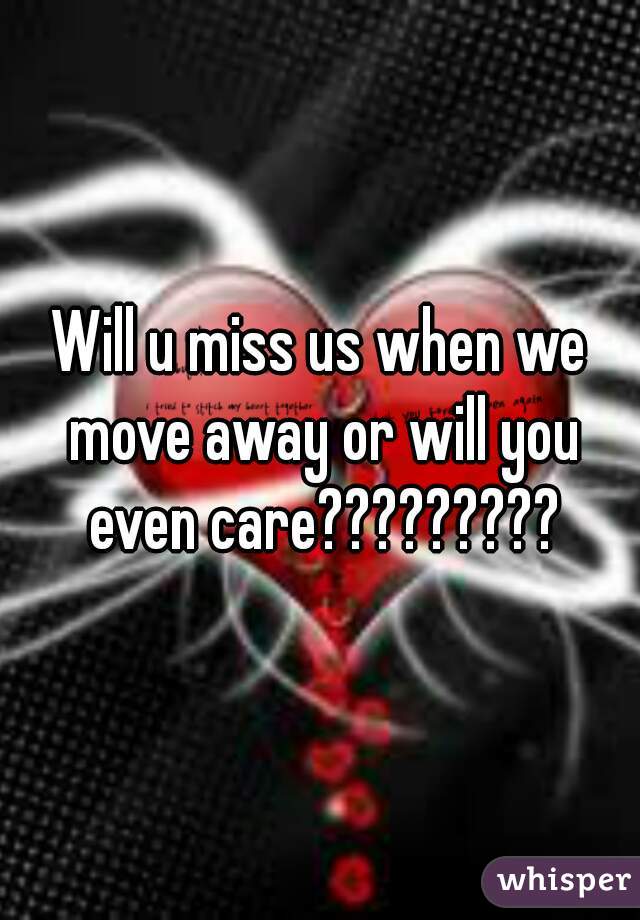 Will u miss us when we move away or will you even care?????????