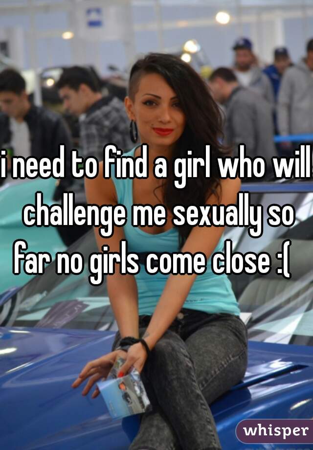 i need to find a girl who will challenge me sexually so far no girls come close :(  
