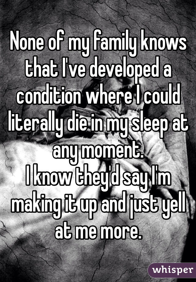 None of my family knows that I've developed a condition where I could literally die in my sleep at any moment. 
I know they'd say I'm making it up and just yell at me more. 