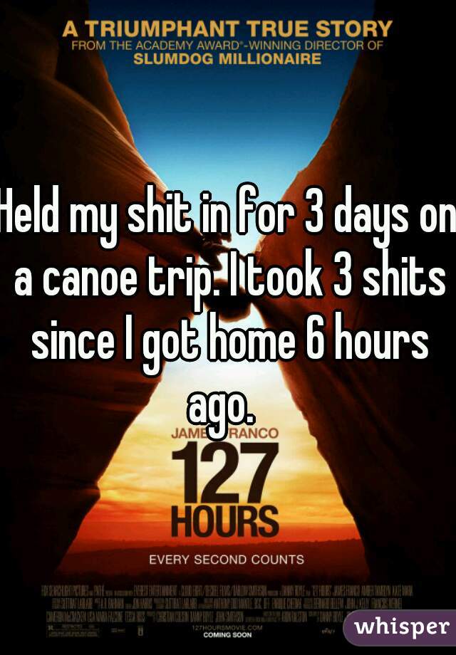 Held my shit in for 3 days on a canoe trip. I took 3 shits since I got home 6 hours ago.  