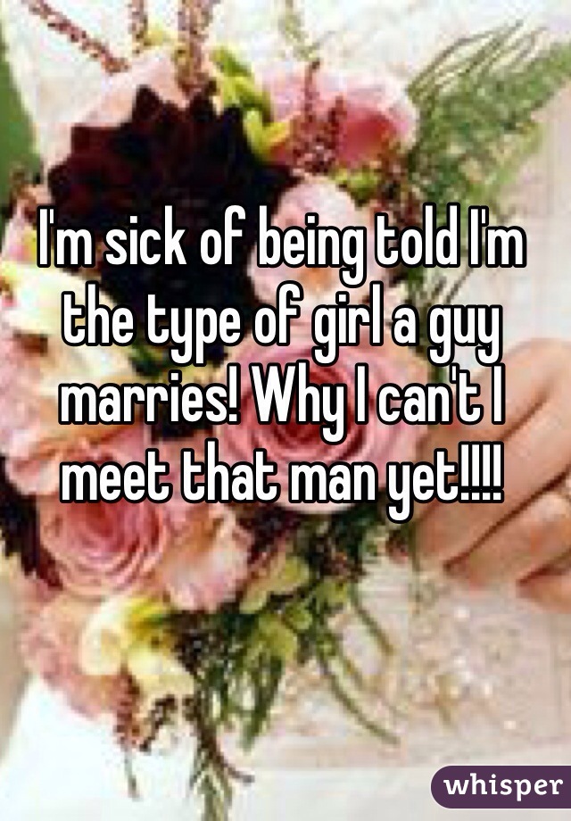 I'm sick of being told I'm the type of girl a guy marries! Why I can't I meet that man yet!!!! 