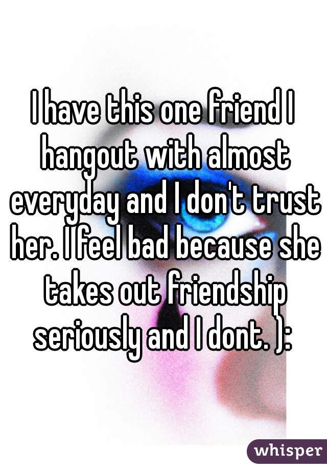 I have this one friend I hangout with almost everyday and I don't trust her. I feel bad because she takes out friendship seriously and I dont. ): 