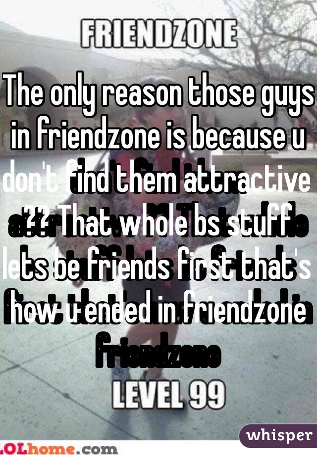 The only reason those guys in friendzone is because u don't find them attractive ?? That whole bs stuff lets be friends first that's how u ended in friendzone