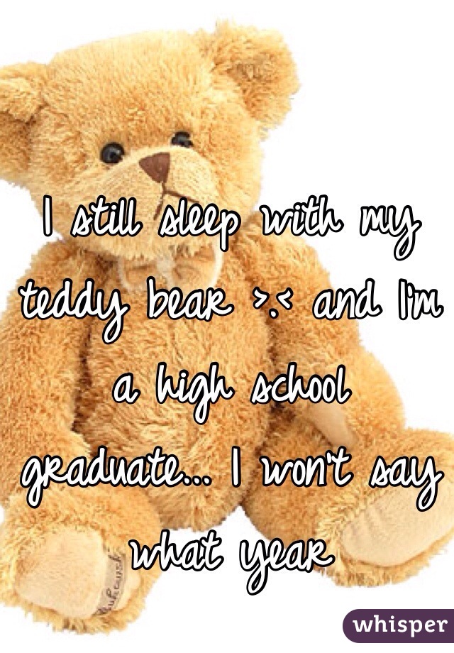 I still sleep with my teddy bear >.< and I'm a high school graduate... I won't say what year 
