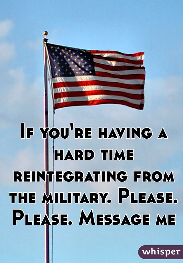 If you're having a hard time reintegrating from the military. Please. Please. Message me