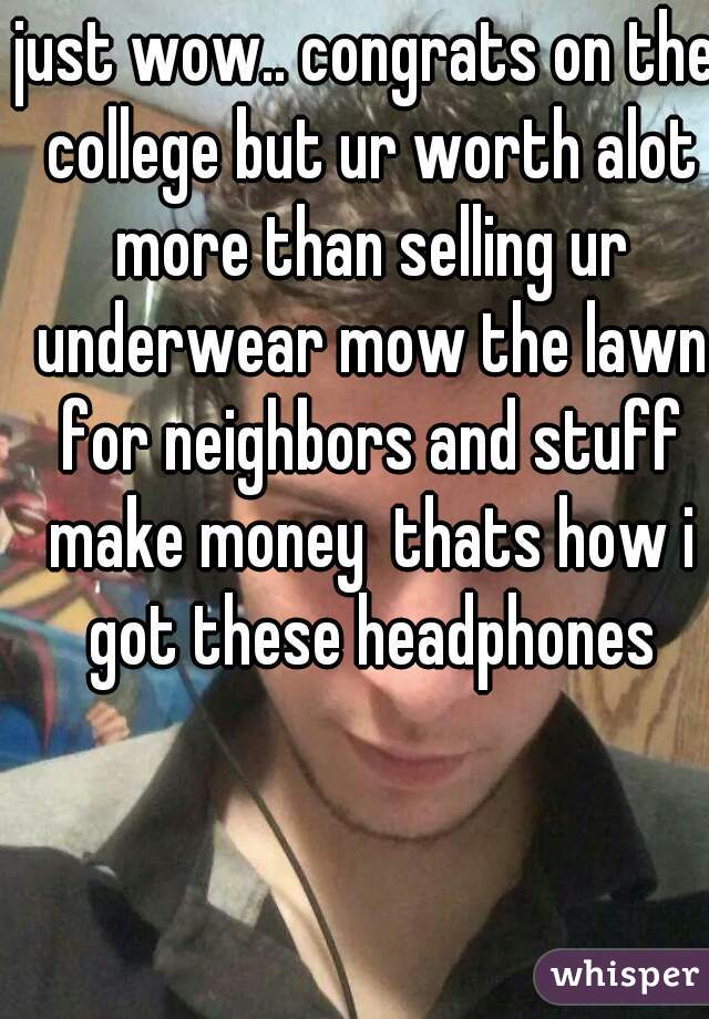 just wow.. congrats on the college but ur worth alot more than selling ur underwear mow the lawn for neighbors and stuff make money  thats how i got these headphones