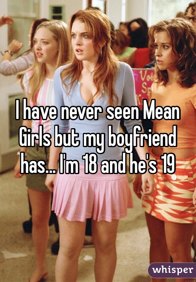I have never seen Mean Girls but my boyfriend has... I'm 18 and he's 19 