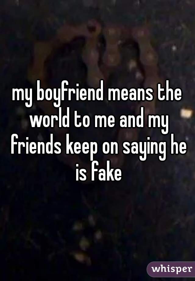 my boyfriend means the world to me and my friends keep on saying he is fake

